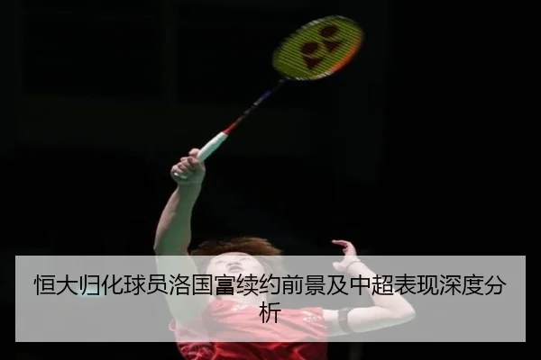恒大归化球员洛国富续约前景及中超表现深度分析